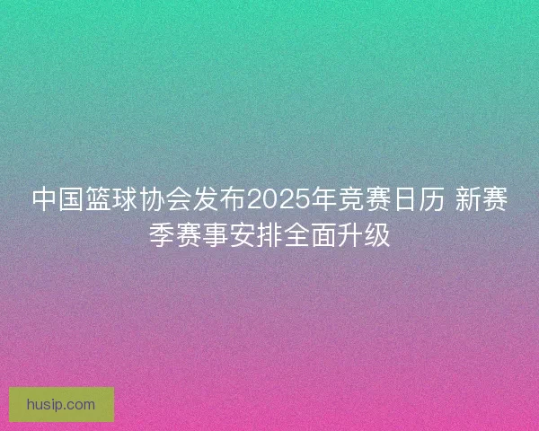 中国篮球协会发布2025年竞赛日历 新赛季赛事安排全面升级