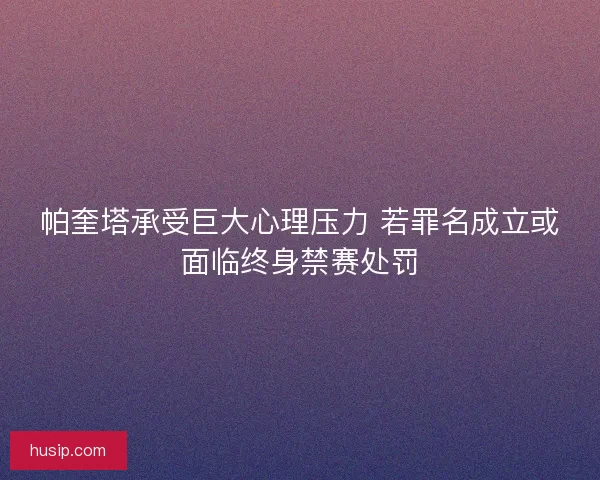 帕奎塔承受巨大心理压力 若罪名成立或面临终身禁赛处罚